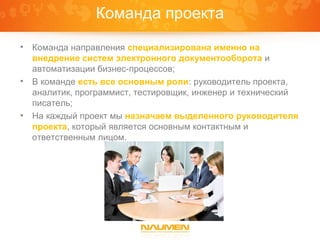 Команда проекта
•   Команда направления специализирована именно на
    внедрение систем электронного документооборота и
    автоматизации бизнес-процессов;
•   В команде есть все основным роли: руководитель проекта,
    аналитик, программист, тестировщик, инженер и технический
    писатель;
•   На каждый проект мы назначаем выделенного руководителя
    проекта, который является основным контактным и
    ответственным лицом.
 