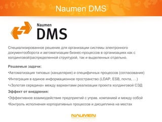 Naumen DMS



Специализированное решение для организации системы электронного
документооборота и автоматизации бизнес-процессов в организациях как с
холдинговой/распределенной структурой, так и выделенных отдельно.

Решаемые задачи:
•Автоматизация типовых (канцелярия) и специфичных процессов (согласования)
•Интеграция в единое информационное пространство (LDAP, ESB, почта, …)
•«Золотая середина» между вариантами реализации проекта холдинговой СЭД

Эффект от внедрения:
•Эффективное взаимодействие предприятий с управ. компанией и между собой
•Контроль исполнения корпоративных процессов и дисциплина на местах
 