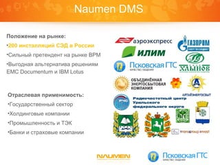 Naumen DMS

Положение на рынке:
•200 инсталляций СЭД в России
•Сильный претендент на рынке BPM
•Выгодная альтернатива решениям
EMC Documentum и IBM Lotus



Отраслевая применимость:
•Государственный сектор
•Холдинговые компании
•Промышленность и ТЭК
•Банки и страховые компании
 