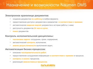 Назначение и возможности Naumen DMS

Электронное хранилище документов:
   •   создание документов по шаблону в любом формате;
   •   предоставление доступа к документам и реквизитам в соответствии с правами;
   •   автоматическое ведение версий документов и истории работы с ними;
   •   доступность документов 24 часа в сутки;
   •   поиск документов.

Контроль исполнительской дисциплины:
   •   постановка задачи: сотрудники, сроки, содержание;
   •   автоматический контроль исполнения;
   •   анализ результативности выполнения задач;

Автоматизация бизнес-процессов:
   •   описание последовательности работ;
   •   предоставление сотрудникам информации в соответствии с правами в процессе;
   •   контроль и анализ процессов;
   •   реализация межсистемных процессов.
 