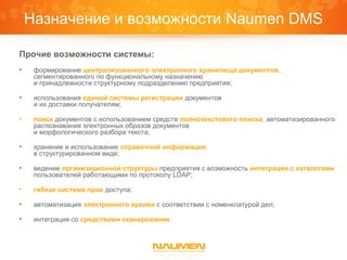 Назначение и возможности Naumen DMS

Прочие возможности системы:
•    формирование централизованного электронного хранилища документов,
     сегментированного по функциональному назначению
     и принадлежности структурному подразделению предприятия;

•    использования единой системы регистрации документов
     и их доставки получателям;

•    поиск документов с использованием средств полнотекстового поиска, автоматизированного
     распознавания электронных образов документов
     и морфологического разбора текста;

•    хранение и использование справочной информации
     в структурированном виде;

•    ведение организационной структуры предприятия с возможность интеграции с каталогами
     пользователей работающими по протоколу LDAP;

•    гибкая система прав доступа;

•    автоматизация электронного архива с соответствии с номенклатурой дел;

•    интеграция со средствами сканирования.
 