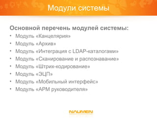 Модули системы

Основной перечень модулей системы:
•   Модуль «Канцелярия»
•   Модуль «Архив»
•   Модуль «Интеграция с LDAP-каталогами»
•   Модуль «Сканирование и распознавание»
•   Модуль «Штрих-кодирование»
•   Модуль «ЭЦП»
•   Модуль «Мобильный интерфейс»
•   Модуль «АРМ руководителя»
 