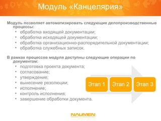 Модуль «Канцелярия»
Модуль позволяет автоматизировать следующие делопроизводственные
  процессы:
   •   обработка входящей документации;
   •   обработка исходящей документации;
   •   обработка организационно-распорядительной документации;
   •   обработка служебных записок.

В рамках процессов модуля доступны следующие операции по
   документам:
   •   подготовка проекта документа;
   •   согласование;
   •   утверждение;
   •   вынесение резолюции;
   •   исполнение;
   •   контроль исполнения;
   •   завершение обработки документа.
 