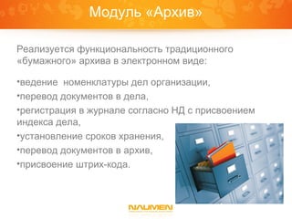 Модуль «Архив»

Реализуется функциональность традиционного
«бумажного» архива в электронном виде:

•ведение номенклатуры дел организации,
•перевод документов в дела,
•регистрация в журнале согласно НД с присвоением
индекса дела,
•установление сроков хранения,
•перевод документов в архив,
•присвоение штрих-кода.
 
