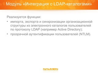 Модуль «Интеграция с LDAP-каталогами»

Реализуется функции:
• импорта, экспорта и синхронизации организационной
  структуры из электронного каталогов пользователей
  по протоколу LDAP (например Active Directory);
• прозрачной аутентификации пользователей (NTLM).
 