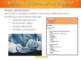 Модуль « Мобильный интерфейс»
Модуль обеспечивает:
доступность системы из любой точки через мобильную связь;
возможность выполнения функций:
   • просмотр документов;
   • выполнение задач;
   • выдача поручений;
   • контроль исполнения.
 