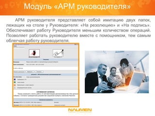 Модуль «АРМ руководителя»
    АРМ руководителя представляет собой имитацию двух папок,
лежащих на столе у Руководителя: «На резолюцию» и «На подпись».
Обеспечивает работу Руководителя меньшим количеством операций.
Позволяет работать руководителю вместе с помощником, тем самым
облегчая работу руководителя.
 