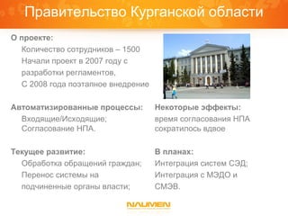 Правительство Курганской области
О проекте:
  Количество сотрудников – 1500
  Начали проект в 2007 году с
  разработки регламентов,
  С 2008 года поэтапное внедрение

Автоматизированные процессы:        Некоторые эффекты:
  Входящие/Исходящие;               время согласования НПА
  Согласование НПА.                 сократилось вдвое

Текущее развитие:                   В планах:
  Обработка обращений граждан;      Интеграция систем СЭД;
  Перенос системы на                Интеграция с МЭДО и
  подчиненные органы власти;        СМЭВ.
 