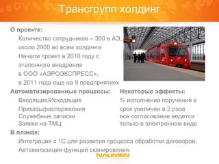 Трансгрупп холдинг
О проекте:
   Количество сотрудников – 300 в АЭ,
   около 2000 во всем холдинге
   Начали проект в 2010 году с
   эталонного внедрения
   в ООО «АЭРОЭКСПРЕСС»,
   в 2011 года еще на 9 предприятиях
Автоматизированные процессы: Некоторые эффекты:
   Входящие/Исходящие                % исполнения поручений в
   Приказы/распоряжения              срок увеличен в 2 раза
   Служебные записки                 все согласование ведется
   Заявки на ТМЦ                     только в электронном виде
В планах:
   Интеграция с 1С для развития процесса обработки договоров;
   Автоматизация функций сканирования.
 