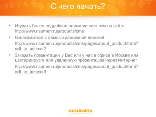 С чего начать?

• Изучить более подробное описание системы на сайте
  http://www.naumen.ru/products/dms
• Ознакомиться с демонстрационной версией
  http://www.naumen.ru/products/dms/pages/about_product/form?
  call_to_action=2
• Заказать презентацию у Вас или у нас в офисе в Москве или
  Екатеринбурге или удаленную презентацию через Интернет
  http://www.naumen.ru/products/dms/pages/about_product/form?
  call_to_action=3
 