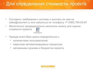 Для определения стоимости проекта


•   Составить требования к системе и выслать их нам на
    sales@naumen.ru или связаться по телефону +7 (495) 783-02-87
•   Желательно предварительно заполнить анкету для оценки
    стоимости проекта
                               Äîêóìåíò
                    Microsoft Office Word 97 - 2003



•   Прежде всего Вам нужно определиться с:
     • количеством пользователей;
     • перечнем автоматизируемых процессов;
     • желаемыми сроками и бюджетом проекта.
 