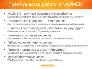 Преимущества работы с NAUMEN
• NAUMEN – крупный российский разработчик
  Единая терминология общения, непосредственная близость к клиенту
• Разработчик и внедренец – два в одном
  Доступ к исходным кодам и реализация индивидуальных кастомизаций
• Широкий спектр продуктов, дополняющих друг друга
  Экономия на интеграциях и обучении персонала
• Готовые отраслевые решения
  Опробованы в России, «микс» мировых и российских практик
• Гибкие условия лицензирования
  Возможность закреплять в контрактах персональные финансовые условия
• Готовая платформа и масштабируемость
  Созданная система сможет 3-5 лет расти вместе с вашей компанией
• Мульти-платформенность
  Windows, Linux, FreeBSD, Sun Solaris, Mac OS и др.
 