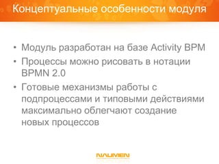 Концептуальные особенности модуля


• Модуль разработан на базе Activity BPM
• Процессы можно рисовать в нотации
  BPMN 2.0
• Готовые механизмы работы с
  подпроцессами и типовыми действиями
  максимально облегчают создание
  новых процессов
 