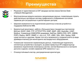 Преимущества
• Решение от единственного в СНГ вендора систем класса Service Desk
и Network Management;
• Многочисленные модули анализа и визуализации данных, позволяющие строить
действительно наглядную систему графического отображения состояния
сервисов для ситуационных и диспетчерских центров;
• Широкие возможности по подключению различных классов устройств и
поддержка библиотек MIB;
• Безагентный мониторинг, работа с большинством стандартных протоколов:
BACnet, DHCP, DNS, FTP, HTTP/HTTPS, ICMP, IMAP, JMX, Keytroller, LDAP,
Modbus, Управление GSM/GPRS модемами, NetFlow, NMEA 0183, OPC, WBEM,
POP3, Radius, SMTP, SNMP v1, v2c и v3, TCP, JDBC, SQL, SSH, Syslog, WMI,
сухие контакты и другими. Кроме того есть возможность создания агента (в виде
драйвера-плагина) для мониторинга нестандартного оборудования;
• Уникальная технология нормализации данных, позволяющая подключать
нетипичные устройства и выходить за рамки привычных ИТ-инфраструктур
(возможно подключение инженерных систем, систем безопасности и контроля
доступа в здания, онлайн-сервисов GPS-трекинга и т.д.);
• Отказоустойчивый кластер, распределенная архитектура;
 