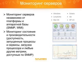 Мониторинг серверов
 Мониторинг серверов
независимо от
платформы и
аппаратной базы
(SNMP, WMI)
 Мониторинг состояния
и производительности
(доступность,
запущенные процессы
и сервисы, загрузка
процессора и любые
другие метрики,
доступные по SNMP)
 