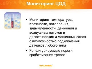 Мониторинг ЦОД
• Мониторинг температуры,
влажности, затопления,
задымленности, движения и
воздушных потоков в
диспетчерских и машинных залах
с возможностью подключения
датчиков любого типа
• Конфигурируемые пороги
срабатывания тревог
 