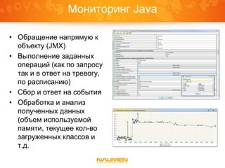 Мониторинг Java
• Обращение напрямую к
объекту (JMX)
• Выполнение заданных
операций (как по запросу
так и в ответ на тревогу,
по расписанию)
• Сбор и ответ на события
• Обработка и анализ
полученных данных
(объем используемой
памяти, текущее кол-во
загруженных классов и
т.д.
 