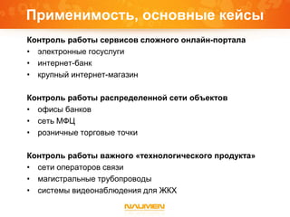 Применимость, основные кейсы
Контроль работы сервисов сложного онлайн-портала
• электронные госуслуги
• интернет-банк
• крупный интернет-магазин
Контроль работы распределенной сети объектов
• офисы банков
• сеть МФЦ
• розничные торговые точки
Контроль работы важного «технологического продукта»
• сети операторов связи
• магистральные трубопроводы
• системы видеонаблюдения для ЖКХ
 