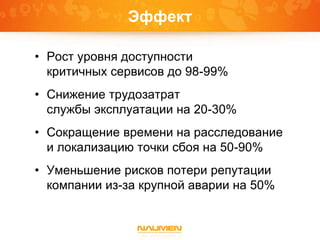 Эффект
• Рост уровня доступности
критичных сервисов до 98-99%
• Снижение трудозатрат
службы эксплуатации на 20-30%
• Сокращение времени на расследование
и локализацию точки сбоя на 50-90%
• Уменьшение рисков потери репутации
компании из-за крупной аварии на 50%
 