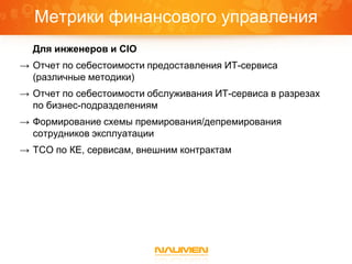 Метрики финансового управления
  Для инженеров и CIO
→ Отчет по себестоимости предоставления ИТ-сервиса
  (различные методики)
→ Отчет по себестоимости обслуживания ИТ-сервиса в разрезах
  по бизнес-подразделениям
→ Формирование схемы премирования/депремирования
  сотрудников эксплуатации
→ TCO по КЕ, сервисам, внешним контрактам
 