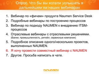 Опрос. Что бы вы хотели услышать в
      дальнейшем на наших вебинарах

1. Вебинар по «фичам» продукта Naumen Service Desk
2. Подробные вебинары по построению процессов
3. Вебинар по подходу NAUMEN к внедрению ITSM-
   процессов
4. Отраслевые вебинары с отраслевыми решениями.
  (Банки, промышленность, ритейл, сервисные компании)
5. Подробное описание одного/нескольких проектов,
   выполненных NAUMEN.
6. Я хочу провести совместный вебинар с NAUMEN
7. Другое. Просьба написать в чате.
 