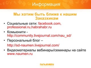 Информация

     Мы хотим быть ближе к нашим
              Заказxикам
• Социальные сети: facebook.com,
  professional.ru,habrahabr.ru
• Комьюнити -
  http://community.livejournal.com/nau_sd/
• Персональный блог –
  http://sd-naumen.livejournal.com/
• Видеоматериалы вебинары/семинары на сайте
  www.naumen.ru
 