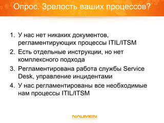 Опрос. Зрелость ваших процессов?


1. У нас нет никаких документов,
   регламентирующих процессы ITIL/ITSM
2. Есть отдельные инструкции, но нет
   комплексного подхода
3. Регламентирована работа службы Service
   Desk, управление инцидентами
4. У нас регламентированы все необходимые
   нам процессы ITIL/ITSM
 