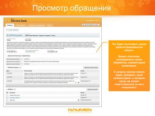Просмотр обращения



                     Так будет выглядеть ранее
                        зарегистрированный
                               запрос.

                         Видно описание,
                        планируемые сроки
                      обработки, комментарии
                            инженеров.

                      К запросу всегда можно
                        будет добавить свой
                      комментарий, о котором
                          сразу же узнает
                       ответственный за него
                            специалист.
 