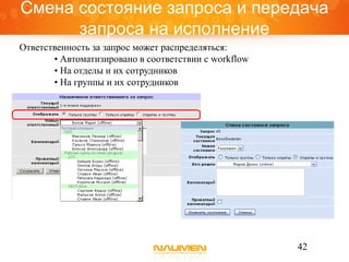Смена состояние запроса и передача
      запроса на исполнение
Ответственность за запрос может распределяться:
       • Автоматизировано в соответствии с workflow
       • На отделы и их сотрудников
       • На группы и их сотрудников




                                                      42
 