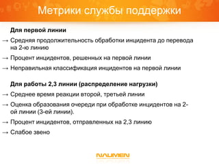 Метрики службы поддержки
  Для первой линии
→ Средняя продолжительность обработки инцидента до перевода
  на 2-ю линию
→ Процент инцидентов, решенных на первой линии
→ Неправильная классификация инцидентов на первой линии

  Для работы 2,3 линии (распределение нагрузки)
→ Среднее время реакции второй, третьей линии
→ Оценка образования очереди при обработке инцидентов на 2-
  ой линии (3-ей линии).
→ Процент инцидентов, отправленных на 2,3 линию
→ Слабое звено
 