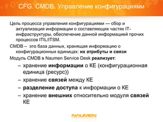CFG. CMDB. Управление конфигурациями

Цель процесса управления конфигурациями — сбор и
  актуализация информации о составляющих частях IT-
  инфраструктуры, обеспечение данной информацией прочих
  процессов ITIL/ITSM.
CMDB – это база данных, хранящая информацию о
  конфигурационных единицах: их атрибуты и связи
Модуль CMDB в Naumen Service Desk реализует:
   – хранение информации о КЕ (конфигурационная
     единица (ресурс))
   – хранение связей между КЕ
   – разделение доступа к информации о КЕ
   – хранение внешних относительно модуля связей
     КЕ
 