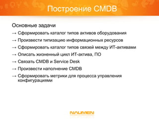 Построение CMDB
Основные задачи
→ Сформировать каталог типов активов оборудования
→ Произвести типизацию информационных ресурсов
→ Сформировать каталог типов связей между ИТ-активами
→ Описать жизненный цикл ИТ-актива, ПО
→ Связать CMDB и Service Desk
→ Произвести наполнение CMDB
→ Сформировать метрики для процесса управления
  конфигурациями
 