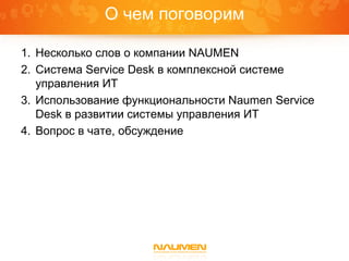 О чем поговорим

1. Несколько слов о компании NAUMEN
2. Система Service Desk в комплексной системе
   управления ИТ
3. Использование функциональности Naumen Service
   Desk в развитии системы управления ИТ
4. Вопрос в чате, обсуждение
 