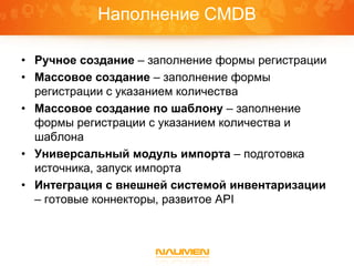Наполнение CMDB

• Ручное создание – заполнение формы регистрации
• Массовое создание – заполнение формы
  регистрации с указанием количества
• Массовое создание по шаблону – заполнение
  формы регистрации с указанием количества и
  шаблона
• Универсальный модуль импорта – подготовка
  источника, запуск импорта
• Интеграция с внешней системой инвентаризации
  – готовые коннекторы, развитое API
 