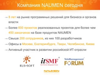 Компания NAUMEN сегодня

→ 8 лет на рынке программных решений для бизнеса и органов
  власти
→ Более 600 проектов реализованных проектов для более чем
  450 заказчиков на базе продуктов NAUMEN
→ Свыше 200 сотрудников, из них 100 разработчиков

→ Офисы в Москве, Екатеринбурге, Твери, Челябинске, Киеве

→ Активный участник в развитии российской ИТ-отрасли
 