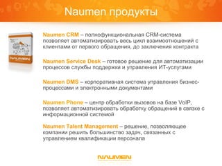 Naumen продукты
Naumen CRM – полнофункциональная CRM-система
позволяет автоматизировать весь цикл взаимоотношений с
клиентами от первого обращения, до заключения контракта

Naumen Service Desk – готовое решение для автоматизации
процессов службы поддержки и управления ИТ-услугами

Naumen DMS – корпоративная система управления бизнес-
процессами и электронными документами

Naumen Phone – центр обработки вызовов на базе VoIP,
позволяет автоматизировать обработку обращений в связке с
информационной системой

Naumen Talent Management – решение, позволяющее
компании решить большинство задач, связанных с
управлением квалификации персонала
 