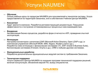 Услуги NAUMEN
→ Обучение
  Очные учебные курсы по продуктам NAUMEN для пользователей и технологов системы. Услуга
  предоставляется на территории Заказчика, или в собственном Учебном Центре NAUMEN.

→ Консалтинг
  Аудит зрелости компании. Разработка регламентирующей документации. Повышение
  эффективности и построение оптимизированных процессных схем взаимодействия.

→ Внедрение
  Автоматизация бизнес-процессов, разработка форм отчетности и KPI, проведение опытной
  эксплуатации.

→ Интеграции
  Настройка коннекторов к каталогам LDAP (Microsoft Active Directory, Open LDAP и др.) и
  комплексам управления (Microsoft MOM, SMS, Nagios, Alcatel-Lucent и др.).
  Разработка схем интеграции с финансовыми системами (1С, SAP, Oracle E-Business Suite),
  биллинговыми системами (Forward, Onyma и др.), CRM и любыми другими системами.

→ Функциональные доработки
  Разработка дополнительных функциональных модулей систем по требованиям Заказчика.

→ Техническая поддержка
  Услуги Сервисного Центра NAUMEN по оказанию программ технической поддержки решений,
  включая консультации, обновление версий ПО, выезд специалистов.
 