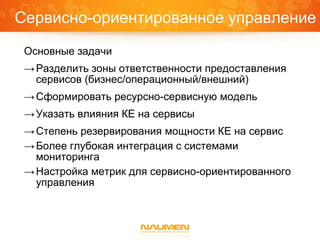 Сервисно-ориентированное управление
 Основные задачи
 → Разделить зоны ответственности предоставления
   сервисов (бизнес/операционный/внешний)
 → Сформировать ресурсно-сервисную модель
 → Указать влияния КЕ на сервисы
 → Степень резервирования мощности КЕ на сервис
 → Более глубокая интеграция с системами
   мониторинга
 → Настройка метрик для сервисно-ориентированного
   управления
 