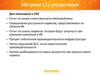 Метрики СО-управления
  Для инженеров и CIO
→ Отчет по зонам ответственности сбоя/проблемы
→ Определение доступности сервисов, представляемых на
  сбойной КЕ
→ Отчет по списку сервисов, которые будут затронуты при
  внесении изменений в КЕ
→ Процент избыточной производительности инфраструктуры
→ Число нарушений SLA, из-за недостаточной
  производительности
→ Анализ необходимости в новых мощностях при запуске нового
  сервиса
 