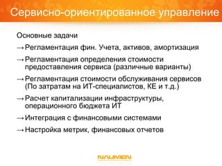 Сервисно-ориентированное управление
 Основные задачи
 → Регламентация фин. Учета, активов, амортизация
 → Регламентация определения стоимости
   предоставления сервиса (различные варианты)
 → Регламентация стоимости обслуживания сервисов
   (По затратам на ИТ-специалистов, КЕ и т.д.)
 → Расчет капитализации инфраструктуры,
   операционного бюджета ИТ
 → Интеграция с финансовыми системами
 → Настройка метрик, финансовых отчетов
 