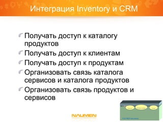Интеграция Inventory и CRM
Получать доступ к каталогу
продуктов
Получать доступ к клиентам
Получать доступ к продуктам
Организовать связь каталога
сервисов и каталога продуктов
Организовать связь продуктов и
сервисов
CRM
NAUMEN Inventory
Product catalogProducts Clients
 