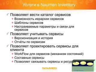 Service
NAUMEN Inventory
Service Inventory Service Catalog
Service Design
Услуги в Naumen Inventory
Позволяет вести каталог сервисов
Возможность иерархии сервисов
Шаблоны сервисов
Настраиваемые параметры и связи для
сервисов
Позволяет учитывать сервисы
Версионизация и история
Отчёты по сервисам
Позволяет проектировать сервисы для
клиента
WorkFlow для сервисов (механизм состояний)
Составные сервисы
Позволяет связывать сервисы и ресурсы
 