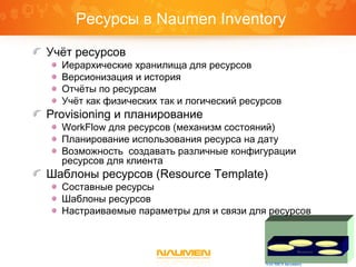 Resource
Network Planning
Resource Provisioning
Resource Inventory
Resource Templates
NAUMEN Inventory
Ресурсы в Naumen Inventory
Учёт ресурсов
Иерархические хранилища для ресурсов
Версионизация и история
Отчёты по ресурсам
Учёт как физических так и логический ресурсов
Provisioning и планирование
WorkFlow для ресурсов (механизм состояний)
Планирование использования ресурса на дату
Возможность создавать различные конфигурации
ресурсов для клиента
Шаблоны ресурсов (Resource Template)
Составные ресурсы
Шаблоны ресурсов
Настраиваемые параметры для и связи для ресурсов
 