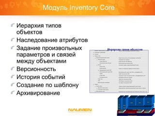 Модуль Inventory Core
Иерархия типов
объектов
Наследование атрибутов
Задание произвольных
параметров и связей
между объектами
Версионность
История событий
Создание по шаблону
Архивирование
Иерархия типов объектов
Платформа Naumen
Inventory Core IntegrationGraphicReports
IP
Plan
ner
Phone
Book
Inventory Telecom
ISDN SDH
VPN
 