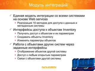 Модуль интеграций
Единая модель интеграции со всеми системами
на основе Web services
Реализация 10 методов для доступа к данным и
метаданным системы
Интерфейсы доступа к объектам Inventory
Получать доступ к объектам и их параметрам
Создавать объекты Inventory
Изменять параметры объектов
Работа с объектами других систем через
заданные интерфейсы
Отображение объектов другой системы
Доступ к любым открытым параметрам
Связи с объектами другой системы
Платформа Naumen
Inventory Core IntegrationGraphicReports
IP
Plan
ner
Phone
Book
Inventory Telecom
ISDN SDH
VPN
 