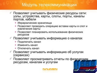 Платформа Naumen
Inventory Core IntegrationGraphicReports
IP
Plan
ner
Phone
Book
Inventory Telecom
ISDN SDH
VPN
Модуль телекоммуникации
Позволяет учитывать физические ресурсы сети:
узлы, устройства, карты, слоты, порты, каналы
портов, кабели
Иерархические хранилища
Позволяет проводить операцию вставки карты в слот и
извлечения карты
Позволяет планировать использование физических
ресурсов
Позволяет учитывать информацию о каналах
Подключать канал
Изменять канал
Отключать канал
Позволяет учитывать информацию об услугах
(сервисах)
Позволяет просматривать отчеты по физическим
ресурсам, каналам и услугам
 