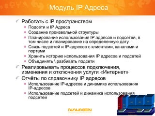 Платформа Naumen
Inventory Core IntegrationGraphicReports
IP
Plan
ner
Phone
Book
Inventory Telecom
ISDN SDH
VPN
Модуль IP Адреса
Работать с IP пространством
Подсети и IP Адреса
Создание произвольной структуры
Планирование использования IP адресов и подсетей, в
том числе и планирование на определенную дату
Связь подсетей и IP-адресов с клиентами, каналами и
портами
Хранить историю использования IP адресов и подсетей
Объединять  разбивать подсети
Реализовывать процессов подключения,
изменения и отключения услуги «Интернет»
Отчёты по справочнику IP адресов
Использование IP-адресов и динамика использования
IP-адресов
Использование подсетей и динамика использования
подсетей
 