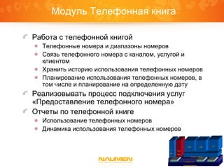 Модуль Телефонная книга
Работа с телефонной книгой
Телефонные номера и диапазоны номеров
Связь телефонного номера с каналом, услугой и
клиентом
Хранить историю использования телефонных номеров
Планирование использования телефонных номеров, в
том числе и планирование на определенную дату
Реализовывать процесс подключения услуг
«Предоставление телефонного номера»
Отчеты по телефонной книге
Использование телефонных номеров
Динамика использования телефонных номеров
Платформа Naumen
Inventory Core IntegrationGraphicReports
IP
Plan
ner
Phone
Book
Inventory Telecom
ISDN SDH
VPN
 