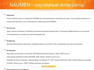 NAUMEN – системный интегратор
→ Обучение
Очные учебные курсы по продуктам NAUMEN для пользователей и технологов системы. Услуга предоставляется на
территории Заказчика, или в собственном Учебном Центре NAUMEN.
→ Консалтинг
Аудит зрелости компании. Разработка регламентирующей документации. Повышение эффективности и построение
оптимизированных процессных схем взаимодействия.
→ Внедрение
Автоматизация бизнес-процессов, разработка форм отчетности и KPI, проведение опытной эксплуатации.
→ Интеграции
Настройка коннекторов к каталогам LDAP (Microsoft Active Directory, Open LDAP и др.) и
комплексам управления (Microsoft MOM, SMS, Nagios, Alcatel-Lucent и др.).
Разработка схем интеграции с финансовыми системами (1С, SAP, Oracle E-Business Suite), биллинговыми системами
(Forward, Onyma и др.), CRM и любыми другими системами.
→
 