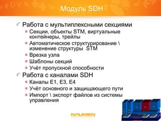 Модуль SDH
Работа с мультиплексными секциями
Секции, объекты STM, виртуальные
контейнеры, трейлы
Автоматическое структурирование 
изменение структуры STM
Врезка узла
Шаблоны секций
Учёт пропускной способности
Работа с каналами SDH
Каналы E1, E3, E4
Учёт основного и защищающего пути
Импорт  экспорт файлов из системы
управления
Платформа Naumen
Inventory Core IntegrationGraphicReports
IP
Plan
ner
Phone
Book
Inventory Telecom
ISDN SDH
VPN
 